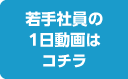 若手社員の1日動画はコチラ